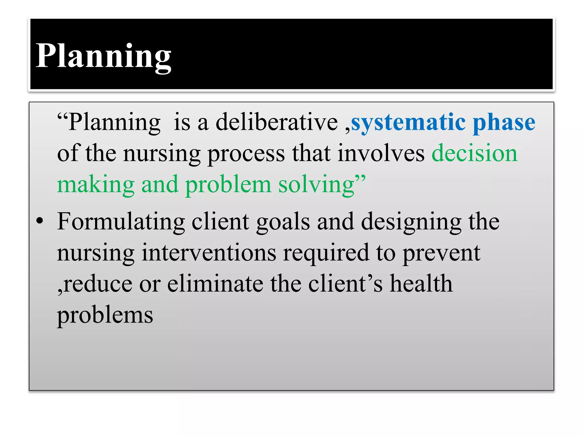 Planning
“Planning is a deliberative ,systematic phase
of the nursing process that involves decision
making and problem solving”
• Formulating client goals and designing the
nursing interventions required to prevent
,reduce or eliminate the client’s health
problems
 