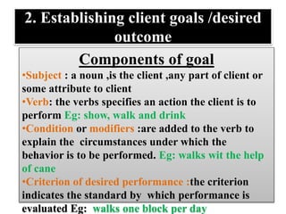 2. Establishing client goals /desired
outcome
Components of goal
•Subject : a noun ,is the client ,any part of client or
some attribute to client
•Verb: the verbs specifies an action the client is to
perform Eg: show, walk and drink
•Condition or modifiers :are added to the verb to
explain the circumstances under which the
behavior is to be performed. Eg: walks wit the help
of cane
•Criterion of desired performance :the criterion
indicates the standard by which performance is
evaluated Eg: walks one block per day
 