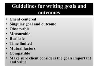 Guidelines for writing goals and
outcomes
• Client centered
• Singular goal and outcome
• Observable
• Measurable
• Realistic
• Time limited
• Mutual factors
• Compatible
• Make sure client considers the goals important
and value
 