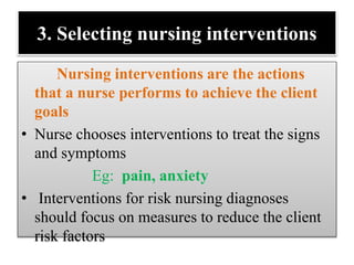 3. Selecting nursing interventions
Nursing interventions are the actions
that a nurse performs to achieve the client
goals
• Nurse chooses interventions to treat the signs
and symptoms
Eg: pain, anxiety
• Interventions for risk nursing diagnoses
should focus on measures to reduce the client
risk factors
 