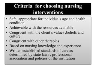 Criteria for choosing nursing
interventions
• Safe, appropriate for individuals age and health
condition
• Achievable with the resources available
• Congruent with the client’s values ,beliefs and
culture
• Congruent with other therapies
• Based on nursing knowledge and experience
• Written established standards of care as
determined by state laws , professional
association and policies of the institution
 