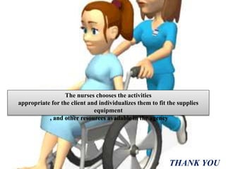 The nurses chooses the activities
appropriate for the client and individualizes them to fit the supplies
equipment
, and other resources available in the agency
THANK YOU
 