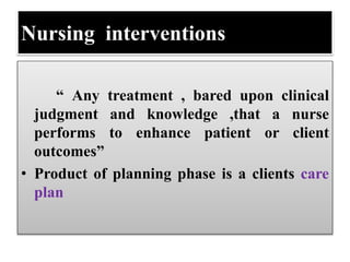 Nursing interventions
“ Any treatment , bared upon clinical
judgment and knowledge ,that a nurse
performs to enhance patient or client
outcomes”
• Product of planning phase is a clients care
plan
 
