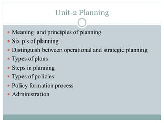 Unit-2 Planning
 Meaning and principles of planning
 Six p’s of planning
 Distinguish between operational and strategic planning
 Types of plans
 Steps in planning
 Types of policies
 Policy formation process
 Administration
 