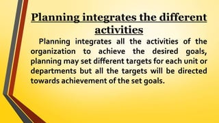 Planning integrates the different
activities
Planning integrates all the activities of the
organization to achieve the desired goals,
planning may set different targets for each unit or
departments but all the targets will be directed
towards achievement of the set goals.
 