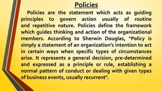 Policies
Policies are the statement which acts as guiding
principles to govern action usually of routine
and repetitive nature. Policies define the framework
which guides thinking and action of the organizational
members. According to Sherwin Douglas, "Policy is
simply a statement of an organization’s intention to act
in certain ways when specific types of circumstances
arise. It represents a general decision, pre-determined
and expressed as a principle or rule, establishing a
normal pattern of conduct or dealing with given types
of business events, usually recurrent".
 