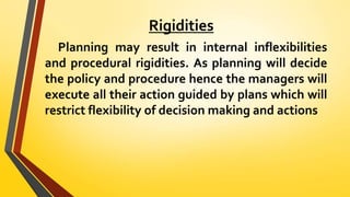 Rigidities
Planning may result in internal inflexibilities
and procedural rigidities. As planning will decide
the policy and procedure hence the managers will
execute all their action guided by plans which will
restrict flexibility of decision making and actions
 