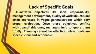Lack of Specific Goals
Qualitative objectives like social responsibility,
management development, quality of work life, etc. are
often expressed in vague generalizations which defy
proper evaluation. Once these objectives conflict
with quantifiable ones, managers tend to ignore them
totally. Planning cannot be effective unless goals are
specific, clear and actionable.
 