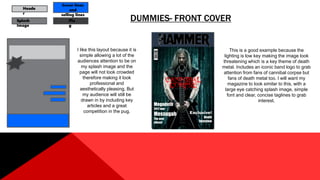 DUMMIES- FRONT COVERSplash
Image
Heade
r
Plu
g
Cover lines
and
selling lines
I like this layout because it is
simple allowing a lot of the
audiences attention to be on
my splash image and the
page will not look crowded
therefore making it look
professional and
aesthetically pleasing. But
my audience will still be
drawn in by including key
articles and a great
competition in the pug.
Megadeth
2017 tour
Messugah
The new
album!
Exclusive!
Death
Interview
This is a good example because the
lighting is low key making the image look
threatening which is a key theme of death
metal. Includes an iconic band logo to grab
attention from fans of cannibal corpse but
fans of death metal too. I will want my
magazine to look similar to this, with a
large eye catching splash image, simple
font and clear, concise taglines to grab
interest.
 