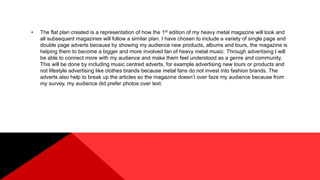 • The flat plan created is a representation of how the 1st edition of my heavy metal magazine will look and
all subsequent magazines will follow a similar plan. I have chosen to include a variety of single page and
double page adverts because by showing my audience new products, albums and tours, the magazine is
helping them to become a bigger and more involved fan of heavy metal music. Through advertising I will
be able to connect more with my audience and make them feel understood as a genre and community.
This will be done by including music centred adverts, for example advertising new tours or products and
not lifestyle advertising like clothes brands because metal fans do not invest into fashion brands. The
adverts also help to break up the articles so the magazine doesn’t over faze my audience because from
my survey, my audience did prefer photos over text.
 