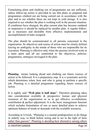 © ANUPOM SARKER Page 10
Formulating plans and chalking out of programmes are not sufficient,
unless follow-up action is provided to see that plans so prepared and
programmes chalked out are being carried out in accordance with the
plan and to see whether these are not kept in cold storage. It is also
required to see whether the plan is working well in the present situation.
If conditions have changed, the plan current plan has become outdated
or inoperative it should be replaced by another plan. A regular follow-
up is necessary and desirable from effective implementation and
accomplishment of tasks assigned.
The plan should be communicated to all persons concerned in the
organisation. Its objectives and course of action must be clearly defined
leaving no ambiguity in the minds of those who are responsible for its
execution. Planning is effective only when the persons involved work in
a team spirit and all are committed to the objectives, policies,
programmes, strategies envisaged in the plan.
Planning means looking ahead and chalking out future courses of
action to be followed. It is a preparatory step. It is a systematic activity
which determines when, how and who is going to perform a specific
job. Planning is a detailed programme regarding future courses of
action.
It is rightly said “Well plan is half done”. Therefore planning takes
into consideration available & prospective human and physical
resources of the organization so as to get effective co-ordination,
contribution & perfect adjustment. It is the basic management function
which includes formulation of one or more detailed plans to achieve
optimum balance of needs or demands with the available resources.
According to Urwick, “Planning is a mental predisposition to do things
in orderly way, to think before acting and to act in the light of facts
rather than guesses”. Planning is deciding best alternative among others
 