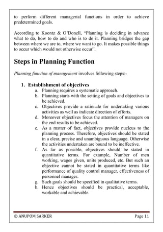 © ANUPOM SARKER Page 11
to perform different managerial functions in order to achieve
predetermined goals.
According to Koontz & O‟Donell, “Planning is deciding in advance
what to do, how to do and who is to do it. Planning bridges the gap
between where we are to, where we want to go. It makes possible things
to occur which would not otherwise occur”.
Steps in Planning Function
Planning function of management involves following steps:-
1. Establishment of objectives
a. Planning requires a systematic approach.
b. Planning starts with the setting of goals and objectives to
be achieved.
c. Objectives provide a rationale for undertaking various
activities as well as indicate direction of efforts.
d. Moreover objectives focus the attention of managers on
the end results to be achieved.
e. As a matter of fact, objectives provide nucleus to the
planning process. Therefore, objectives should be stated
in a clear, precise and unambiguous language. Otherwise
the activities undertaken are bound to be ineffective.
f. As far as possible, objectives should be stated in
quantitative terms. For example, Number of men
working, wages given, units produced, etc. But such an
objective cannot be stated in quantitative terms like
performance of quality control manager, effectiveness of
personnel manager.
g. Such goals should be specified in qualitative terms.
h. Hence objectives should be practical, acceptable,
workable and achievable.
 