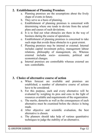 © ANUPOM SARKER Page 12
2. Establishment of Planning Premises
a. Planning premises are the assumptions about the lively
shape of events in future.
b. They serve as a basis of planning.
c. Establishment of planning premises is concerned with
determining where one tends to deviate from the actual
plans and causes of such deviations.
d. It is to find out what obstacles are there in the way of
business during the course of operations.
e. Establishment of planning premises is concerned to take
such steps that avoids these obstacles to a great extent.
f. Planning premises may be internal or external. Internal
includes capital investment policy, management labour
relations, philosophy of management, etc. Whereas
external includes socio- economic, political and
economical changes.
g. Internal premises are controllable whereas external are
non- controllable.
3. Choice of alternative course of action
a. When forecast are available and premises are
established, a number of alternative course of actions
have to be considered.
b. For this purpose, each and every alternative will be
evaluated by weighing its pros and cons in the light of
resources available and requirements of the organization.
c. The merits, demerits as well as the consequences of each
alternative must be examined before the choice is being
made.
d. After objective and scientific evaluation, the best
alternative is chosen.
e. The planners should take help of various quantitative
techniques to judge the stability of an alternative.
 