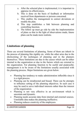 © ANUPOM SARKER Page 14
a. After the selected plan is implemented, it is important to
appraise its effectiveness.
b. This is done on the basis of feedback or information
received from departments or persons concerned.
c. This enables the management to correct deviations or
modify the plan.
d. This step establishes a link between planning and
controlling function.
e. The follow up must go side by side the implementation
of plans so that in the light of observations made, future
plans can be made more realistic.
Limitations of planning
There are several limitations of planning. Some of them are inherit in
the process of planning like rigidity etc. while the other arise due to the
shortcoming of the techniques of planning and in the planners
themselves. These limitations are due to the causes which can be either
internal to the organization or due to the factors which are external to
the organization. For planning function to be useful and purposeful,
management is to be aware of the limitations usually associated with
the planning process. Major limitations are given below.
 Planning has tendency to make administration inflexible since it
is a rigid process.
 Planning can be misdirected and biased. There can be attempts
to influence setting of the planning objectives. In such case it
may be used to serve individual interests rather than the interest
of the organization.
 Planning is not very effective in an environment which is
uncertain and dynamic.
 Planning needs accurate data from internal and external sources.
Unreliable data makes the planning ineffective.
 Planning reduces creativity of the employees.
 