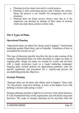 © ANUPOM SARKER Page 15
 Planning involves large costs and is a costly process.
 Planning is time consuming process and it delays the actions.
Hence the process is not suitable for emergencies and crisis
situations.
 Planning does not bring success always since due to it the
employees can develop an attitude of false sense of security
which can make them careless in their work.
The 4 Types of Plans
Operational Planning
“Operational plans are about how things need to happen,” motivational
leadership speaker Mack Story said at LinkedIn. “Guidelines of how to
accomplish the mission are set.”
This type of planning typically describes the day-to-day running of the
company. Operational plans are often described as single use plans or
ongoing plans. Single use plans are created for events and activities
with a single occurrence (such as a single marketing campaign).
Ongoing plans include policies for approaching problems, rules for
specific regulations and procedures for a step-by-step process for
accomplishing particular objectives.
Strategic Planning
“Strategic plans are all about why things need to happen,” Story said.
“It‟s big picture, long-term thinking. It starts at the highest level with
defining a mission and casting a vision.”
Strategic planning includes a high-level overview of the entire business.
It‟s the foundational basis of the organization and will dictate long-term
decisions. The scope of strategic planning can be anywhere from the
 