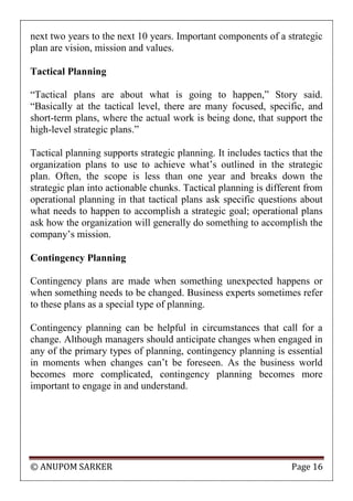 © ANUPOM SARKER Page 16
next two years to the next 10 years. Important components of a strategic
plan are vision, mission and values.
Tactical Planning
“Tactical plans are about what is going to happen,” Story said.
“Basically at the tactical level, there are many focused, specific, and
short-term plans, where the actual work is being done, that support the
high-level strategic plans.”
Tactical planning supports strategic planning. It includes tactics that the
organization plans to use to achieve what‟s outlined in the strategic
plan. Often, the scope is less than one year and breaks down the
strategic plan into actionable chunks. Tactical planning is different from
operational planning in that tactical plans ask specific questions about
what needs to happen to accomplish a strategic goal; operational plans
ask how the organization will generally do something to accomplish the
company‟s mission.
Contingency Planning
Contingency plans are made when something unexpected happens or
when something needs to be changed. Business experts sometimes refer
to these plans as a special type of planning.
Contingency planning can be helpful in circumstances that call for a
change. Although managers should anticipate changes when engaged in
any of the primary types of planning, contingency planning is essential
in moments when changes can‟t be foreseen. As the business world
becomes more complicated, contingency planning becomes more
important to engage in and understand.
 