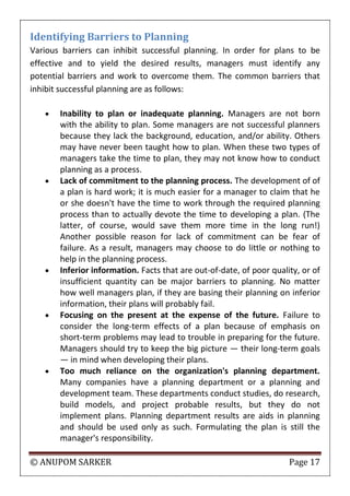 © ANUPOM SARKER Page 17
Identifying Barriers to Planning
Various barriers can inhibit successful planning. In order for plans to be
effective and to yield the desired results, managers must identify any
potential barriers and work to overcome them. The common barriers that
inhibit successful planning are as follows:
 Inability to plan or inadequate planning. Managers are not born
with the ability to plan. Some managers are not successful planners
because they lack the background, education, and/or ability. Others
may have never been taught how to plan. When these two types of
managers take the time to plan, they may not know how to conduct
planning as a process.
 Lack of commitment to the planning process. The development of of
a plan is hard work; it is much easier for a manager to claim that he
or she doesn't have the time to work through the required planning
process than to actually devote the time to developing a plan. (The
latter, of course, would save them more time in the long run!)
Another possible reason for lack of commitment can be fear of
failure. As a result, managers may choose to do little or nothing to
help in the planning process.
 Inferior information. Facts that are out‐of‐date, of poor quality, or of
insufficient quantity can be major barriers to planning. No matter
how well managers plan, if they are basing their planning on inferior
information, their plans will probably fail.
 Focusing on the present at the expense of the future. Failure to
consider the long‐term effects of a plan because of emphasis on
short‐term problems may lead to trouble in preparing for the future.
Managers should try to keep the big picture — their long‐term goals
— in mind when developing their plans.
 Too much reliance on the organization's planning department.
Many companies have a planning department or a planning and
development team. These departments conduct studies, do research,
build models, and project probable results, but they do not
implement plans. Planning department results are aids in planning
and should be used only as such. Formulating the plan is still the
manager's responsibility.
 