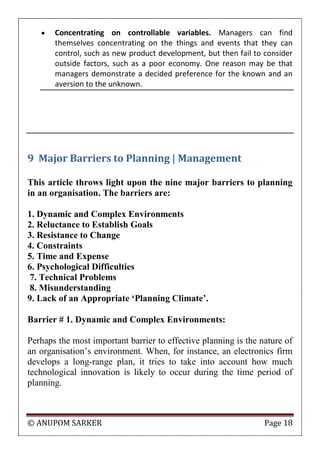 © ANUPOM SARKER Page 18
 Concentrating on controllable variables. Managers can find
themselves concentrating on the things and events that they can
control, such as new product development, but then fail to consider
outside factors, such as a poor economy. One reason may be that
managers demonstrate a decided preference for the known and an
aversion to the unknown.
9 Major Barriers to Planning | Management
This article throws light upon the nine major barriers to planning
in an organisation. The barriers are:
1. Dynamic and Complex Environments
2. Reluctance to Establish Goals
3. Resistance to Change
4. Constraints
5. Time and Expense
6. Psychological Difficulties
7. Technical Problems
8. Misunderstanding
9. Lack of an Appropriate ‘Planning Climate’.
Barrier # 1. Dynamic and Complex Environments:
Perhaps the most important barrier to effective planning is the nature of
an organisation‟s environment. When, for instance, an electronics firm
develops a long-range plan, it tries to take into account how much
technological innovation is likely to occur during the time period of
planning.
 