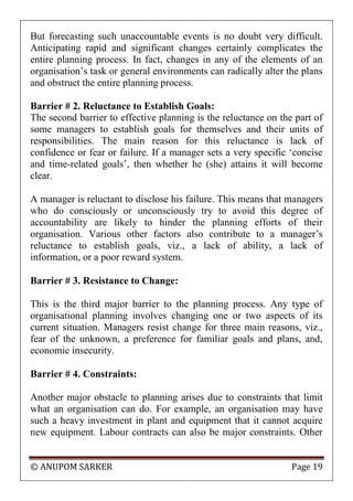 © ANUPOM SARKER Page 19
But forecasting such unaccountable events is no doubt very difficult.
Anticipating rapid and significant changes certainly complicates the
entire planning process. In fact, changes in any of the elements of an
organisation‟s task or general environments can radically alter the plans
and obstruct the entire planning process.
Barrier # 2. Reluctance to Establish Goals:
The second barrier to effective planning is the reluctance on the part of
some managers to establish goals for themselves and their units of
responsibilities. The main reason for this reluctance is lack of
confidence or fear or failure. If a manager sets a very specific „concise
and time-related goals‟, then whether he (she) attains it will become
clear.
A manager is reluctant to disclose his failure. This means that managers
who do consciously or unconsciously try to avoid this degree of
accountability are likely to hinder the planning efforts of their
organisation. Various other factors also contribute to a manager‟s
reluctance to establish goals, viz., a lack of ability, a lack of
information, or a poor reward system.
Barrier # 3. Resistance to Change:
This is the third major barrier to the planning process. Any type of
organisational planning involves changing one or two aspects of its
current situation. Managers resist change for three main reasons, viz.,
fear of the unknown, a preference for familiar goals and plans, and,
economic insecurity.
Barrier # 4. Constraints:
Another major obstacle to planning arises due to constraints that limit
what an organisation can do. For example, an organisation may have
such a heavy investment in plant and equipment that it cannot acquire
new equipment. Labour contracts can also be major constraints. Other
 