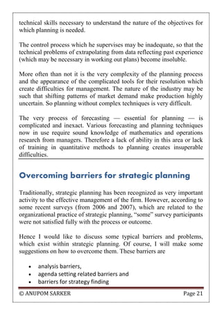 © ANUPOM SARKER Page 21
technical skills necessary to understand the nature of the objectives for
which planning is needed.
The control process which he supervises may be inadequate, so that the
technical problems of extrapolating from data reflecting past experience
(which may be necessary in working out plans) become insoluble.
More often than not it is the very complexity of the planning process
and the appearance of the complicated tools for their resolution which
create difficulties for management. The nature of the industry may be
such that shifting patterns of market demand make production highly
uncertain. So planning without complex techniques is very difficult.
The very process of forecasting — essential for planning — is
complicated and inexact. Various forecasting and planning techniques
now in use require sound knowledge of mathematics and operations
research from managers. Therefore a lack of ability in this area or lack
of training in quantitative methods to planning creates insuperable
difficulties.
Overcoming barriers for strategic planning
Traditionally, strategic planning has been recognized as very important
activity to the effective management of the firm. However, according to
some recent surveys (from 2006 and 2007), which are related to the
organizational practice of strategic planning, “some” survey participants
were not satisfied fully with the process or outcome.
Hence I would like to discuss some typical barriers and problems,
which exist within strategic planning. Of course, I will make some
suggestions on how to overcome them. These barriers are
 analysis barriers,
 agenda setting related barriers and
 barriers for strategy finding
 