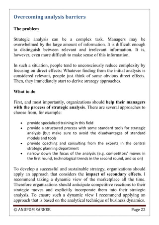 © ANUPOM SARKER Page 22
Overcoming analysis barriers
The problem
Strategic analysis can be a complex task. Managers may be
overwhelmed by the large amount of information. It is difficult enough
to distinguish between relevant and irrelevant information. It is,
however, even more difficult to make sense of this information.
In such a situation, people tend to unconsciously reduce complexity by
focusing on direct effects: Whatever finding from the initial analysis is
considered relevant, people just think of some obvious direct effects.
Then, they immediately start to derive strategy approaches.
What to do
First, and most importantly, organizations should help their managers
with the process of strategic analysis. There are several approaches to
choose from, for example:
 provide specialized training in this field
 provide a structured process with some standard tools for strategic
analysis (but make sure to avoid the disadvantages of standard
models and tools
 provide coaching and consulting from the experts in the central
strategic planning department
 narrow down the focus of the analysis (e.g. competitors’ moves in
the first round, technological trends in the second round, and so on)
To develop a successful and sustainable strategy, organizations should
apply an approach that considers the impact of secondary effects. I
recommend taking a dynamic view of the marketplace all the time.
Therefore organizations should anticipate competitive reactions to their
strategic moves and explicitly incorporate them into their strategic
analysis. To ensure such a dynamic view I recommend applying an
approach that is based on the analytical technique of business dynamics.
 