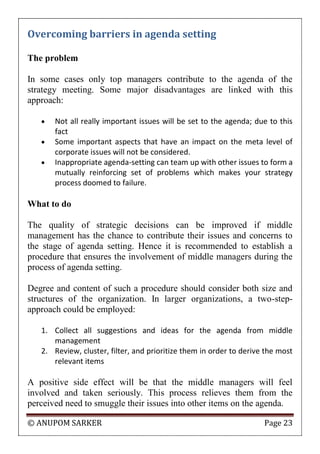© ANUPOM SARKER Page 23
Overcoming barriers in agenda setting
The problem
In some cases only top managers contribute to the agenda of the
strategy meeting. Some major disadvantages are linked with this
approach:
 Not all really important issues will be set to the agenda; due to this
fact
 Some important aspects that have an impact on the meta level of
corporate issues will not be considered.
 Inappropriate agenda-setting can team up with other issues to form a
mutually reinforcing set of problems which makes your strategy
process doomed to failure.
What to do
The quality of strategic decisions can be improved if middle
management has the chance to contribute their issues and concerns to
the stage of agenda setting. Hence it is recommended to establish a
procedure that ensures the involvement of middle managers during the
process of agenda setting.
Degree and content of such a procedure should consider both size and
structures of the organization. In larger organizations, a two-step-
approach could be employed:
1. Collect all suggestions and ideas for the agenda from middle
management
2. Review, cluster, filter, and prioritize them in order to derive the most
relevant items
A positive side effect will be that the middle managers will feel
involved and taken seriously. This process relieves them from the
perceived need to smuggle their issues into other items on the agenda.
 