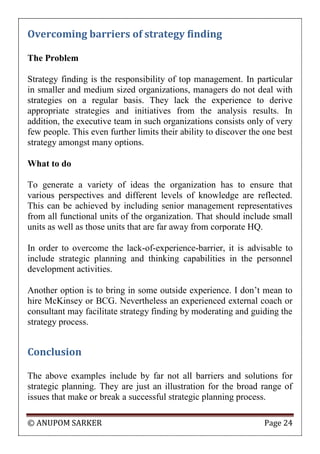 © ANUPOM SARKER Page 24
Overcoming barriers of strategy finding
The Problem
Strategy finding is the responsibility of top management. In particular
in smaller and medium sized organizations, managers do not deal with
strategies on a regular basis. They lack the experience to derive
appropriate strategies and initiatives from the analysis results. In
addition, the executive team in such organizations consists only of very
few people. This even further limits their ability to discover the one best
strategy amongst many options.
What to do
To generate a variety of ideas the organization has to ensure that
various perspectives and different levels of knowledge are reflected.
This can be achieved by including senior management representatives
from all functional units of the organization. That should include small
units as well as those units that are far away from corporate HQ.
In order to overcome the lack-of-experience-barrier, it is advisable to
include strategic planning and thinking capabilities in the personnel
development activities.
Another option is to bring in some outside experience. I don‟t mean to
hire McKinsey or BCG. Nevertheless an experienced external coach or
consultant may facilitate strategy finding by moderating and guiding the
strategy process.
Conclusion
The above examples include by far not all barriers and solutions for
strategic planning. They are just an illustration for the broad range of
issues that make or break a successful strategic planning process.
 
