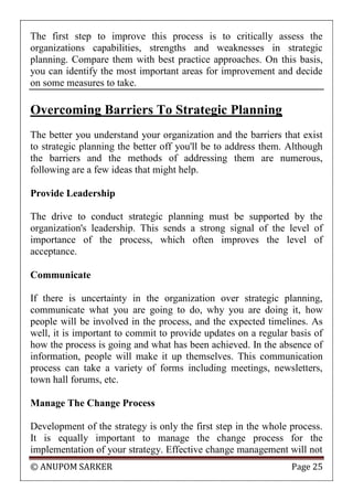 © ANUPOM SARKER Page 25
The first step to improve this process is to critically assess the
organizations capabilities, strengths and weaknesses in strategic
planning. Compare them with best practice approaches. On this basis,
you can identify the most important areas for improvement and decide
on some measures to take.
Overcoming Barriers To Strategic Planning
The better you understand your organization and the barriers that exist
to strategic planning the better off you'll be to address them. Although
the barriers and the methods of addressing them are numerous,
following are a few ideas that might help.
Provide Leadership
The drive to conduct strategic planning must be supported by the
organization's leadership. This sends a strong signal of the level of
importance of the process, which often improves the level of
acceptance.
Communicate
If there is uncertainty in the organization over strategic planning,
communicate what you are going to do, why you are doing it, how
people will be involved in the process, and the expected timelines. As
well, it is important to commit to provide updates on a regular basis of
how the process is going and what has been achieved. In the absence of
information, people will make it up themselves. This communication
process can take a variety of forms including meetings, newsletters,
town hall forums, etc.
Manage The Change Process
Development of the strategy is only the first step in the whole process.
It is equally important to manage the change process for the
implementation of your strategy. Effective change management will not
 