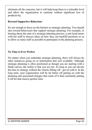 © ANUPOM SARKER Page 26
eliminate all the concerns, but it will help keep them to a tolerable level
and allow the organization to continue without significant loss of
productivity.
Reward Supportive Behaviour
It's not enough to focus on the barriers to strategic planning. You should
also reward behaviours that support strategic planning. For example, in
hearing about the start of a strategic planning process, a unit head meets
with her staff to discuss ideas on how they can backfill positions so as
to allow as many staff as possible to participate in the planning process.
No Time is Ever Perfect
No matter when you undertake strategic planning, there will always be
other initiatives going on or information that isn't available. Although
strategic planning is often positioned as though you are starting with a
blank canvas, the reality is that you are not. As long as you can devote
the time to strategy without the wheels falling off - get on with it. In the
long term, your organization will be far better off getting on with the
planning and associated changes that come of it than constantly putting
it off for that elusive perfect time.
 