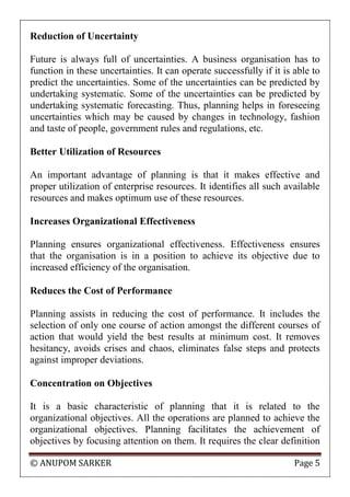 © ANUPOM SARKER Page 5
Reduction of Uncertainty
Future is always full of uncertainties. A business organisation has to
function in these uncertainties. It can operate successfully if it is able to
predict the uncertainties. Some of the uncertainties can be predicted by
undertaking systematic. Some of the uncertainties can be predicted by
undertaking systematic forecasting. Thus, planning helps in foreseeing
uncertainties which may be caused by changes in technology, fashion
and taste of people, government rules and regulations, etc.
Better Utilization of Resources
An important advantage of planning is that it makes effective and
proper utilization of enterprise resources. It identifies all such available
resources and makes optimum use of these resources.
Increases Organizational Effectiveness
Planning ensures organizational effectiveness. Effectiveness ensures
that the organisation is in a position to achieve its objective due to
increased efficiency of the organisation.
Reduces the Cost of Performance
Planning assists in reducing the cost of performance. It includes the
selection of only one course of action amongst the different courses of
action that would yield the best results at minimum cost. It removes
hesitancy, avoids crises and chaos, eliminates false steps and protects
against improper deviations.
Concentration on Objectives
It is a basic characteristic of planning that it is related to the
organizational objectives. All the operations are planned to achieve the
organizational objectives. Planning facilitates the achievement of
objectives by focusing attention on them. It requires the clear definition
 