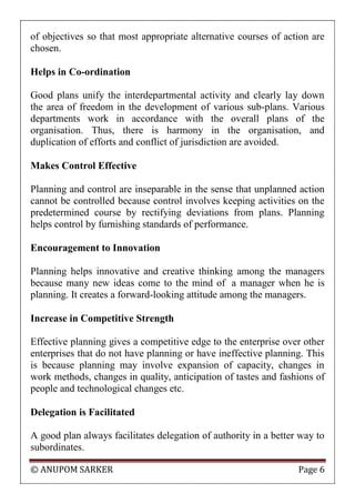 © ANUPOM SARKER Page 6
of objectives so that most appropriate alternative courses of action are
chosen.
Helps in Co-ordination
Good plans unify the interdepartmental activity and clearly lay down
the area of freedom in the development of various sub-plans. Various
departments work in accordance with the overall plans of the
organisation. Thus, there is harmony in the organisation, and
duplication of efforts and conflict of jurisdiction are avoided.
Makes Control Effective
Planning and control are inseparable in the sense that unplanned action
cannot be controlled because control involves keeping activities on the
predetermined course by rectifying deviations from plans. Planning
helps control by furnishing standards of performance.
Encouragement to Innovation
Planning helps innovative and creative thinking among the managers
because many new ideas come to the mind of a manager when he is
planning. It creates a forward-looking attitude among the managers.
Increase in Competitive Strength
Effective planning gives a competitive edge to the enterprise over other
enterprises that do not have planning or have ineffective planning. This
is because planning may involve expansion of capacity, changes in
work methods, changes in quality, anticipation of tastes and fashions of
people and technological changes etc.
Delegation is Facilitated
A good plan always facilitates delegation of authority in a better way to
subordinates.
 