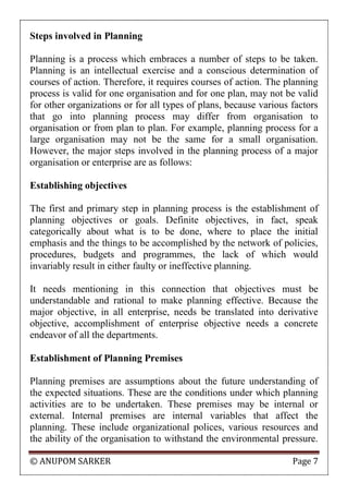 © ANUPOM SARKER Page 7
Steps involved in Planning
Planning is a process which embraces a number of steps to be taken.
Planning is an intellectual exercise and a conscious determination of
courses of action. Therefore, it requires courses of action. The planning
process is valid for one organisation and for one plan, may not be valid
for other organizations or for all types of plans, because various factors
that go into planning process may differ from organisation to
organisation or from plan to plan. For example, planning process for a
large organisation may not be the same for a small organisation.
However, the major steps involved in the planning process of a major
organisation or enterprise are as follows:
Establishing objectives
The first and primary step in planning process is the establishment of
planning objectives or goals. Definite objectives, in fact, speak
categorically about what is to be done, where to place the initial
emphasis and the things to be accomplished by the network of policies,
procedures, budgets and programmes, the lack of which would
invariably result in either faulty or ineffective planning.
It needs mentioning in this connection that objectives must be
understandable and rational to make planning effective. Because the
major objective, in all enterprise, needs be translated into derivative
objective, accomplishment of enterprise objective needs a concrete
endeavor of all the departments.
Establishment of Planning Premises
Planning premises are assumptions about the future understanding of
the expected situations. These are the conditions under which planning
activities are to be undertaken. These premises may be internal or
external. Internal premises are internal variables that affect the
planning. These include organizational polices, various resources and
the ability of the organisation to withstand the environmental pressure.
 