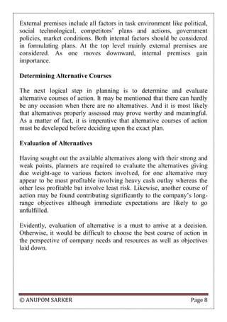 © ANUPOM SARKER Page 8
External premises include all factors in task environment like political,
social technological, competitors‟ plans and actions, government
policies, market conditions. Both internal factors should be considered
in formulating plans. At the top level mainly external premises are
considered. As one moves downward, internal premises gain
importance.
Determining Alternative Courses
The next logical step in planning is to determine and evaluate
alternative courses of action. It may be mentioned that there can hardly
be any occasion when there are no alternatives. And it is most likely
that alternatives properly assessed may prove worthy and meaningful.
As a matter of fact, it is imperative that alternative courses of action
must be developed before deciding upon the exact plan.
Evaluation of Alternatives
Having sought out the available alternatives along with their strong and
weak points, planners are required to evaluate the alternatives giving
due weight-age to various factors involved, for one alternative may
appear to be most profitable involving heavy cash outlay whereas the
other less profitable but involve least risk. Likewise, another course of
action may be found contributing significantly to the company‟s long-
range objectives although immediate expectations are likely to go
unfulfilled.
Evidently, evaluation of alternative is a must to arrive at a decision.
Otherwise, it would be difficult to choose the best course of action in
the perspective of company needs and resources as well as objectives
laid down.
 