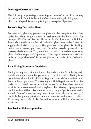 © ANUPOM SARKER Page 9
Selecting a Course of Action
The fifth step in planning is selecting a course of action from among
alternatives. In fact, it is the point of decision-making-deciding upon the
plan to be adopted for accomplishing the enterprise objectives.
Formulating Derivative Plans
To make any planning process complete the final step is to formulate
derivative plans to give effect to and support the basic plan. For
example, if Indian Airlines decide to run Jumbo Jets between Delhi an
Patna, obliviously, a number of derivative plans have to be framed to
support the decision, e.g., a staffing plan, operating plans for fuelling,
maintenance, stores purchase, etc. In other words, plans do not
accomplish themselves. They require to be broken down into supporting
plans. Each manager and department of the organisation is to contribute
to the accomplishment of the master plan on the basis of the derivative
plans.
Establishing Sequence of Activities
Timing an sequence of activities are determined after formulating basic
and derivative plans, so that plans may be put into action. Timing is an
essential consideration in planning. It gives practical shape and concrete
form to the programmes. The starting and finishing times are fixed for
each piece of work, so as to indicate when the within what time that
work is to be commenced and completed. Bad timing of programmes
results in their failure. To maintain a symmetry of performance and a
smooth flow of work, the sequence of operation shaped be arranged
carefully by giving priorities to some work in preference to others.
Under sequence it should be decided as to who will don what and at
what time.
Feedback or Follow-up Action
 