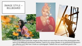 IMAGE STYLE –
BILLBOARD
I have picked these particular images as they stood out more than the rest of the photographs that
were on the Billboard photoshoot website. I want to try using a flowers in my photoshoot because it
very effective and I like how it looks as a photograph. I believe the sun would look good in the
 