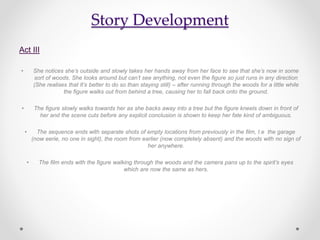 Story Development
Act III
• She notices she’s outside and slowly takes her hands away from her face to see that she’s now in some
sort of woods. She looks around but can’t see anything, not even the figure so just runs in any direction
(She realises that It’s better to do so than staying still) – after running through the woods for a little while
the figure walks out from behind a tree, causing her to fall back onto the ground.
• The figure slowly walks towards her as she backs away into a tree but the figure kneels down in front of
her and the scene cuts before any explicit conclusion is shown to keep her fate kind of ambiguous.
• The sequence ends with separate shots of empty locations from previously in the film, I.e the garage
(now eerie, no one in sight), the room from earlier (now completely absent) and the woods with no sign of
her anywhere.
• The film ends with the figure walking through the woods and the camera pans up to the spirit’s eyes
which are now the same as hers.
 