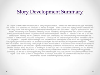 Story Development Summary
As I began to flesh out the initial concept as a fully fledged narrative, I noticed that there were a few gaps in the story
that needed to be explained and connected to the rest of the plot. I ended up with three slightly different narratives that
don’t stray too far from the original concept but end differently, this is the point where I began to realise and was told
that the initial ending could be seen a mile away which is something I didn’t particularly want, I didn't’t want to be
making a narrative that is either too generic or safe with the story beats it follows as I intended for the film to end with
someone else watching the DVD yet I also needed to be careful about not overcomplicating the narrative for the
audience as well as from a production stand point so I came up with two other endings which either altered the DVD to
be played on a Computer instead leading it to be uploaded online for everyone to see or had the supposed figure
walking through the woods before it is revealed to actually be the main character, leaving it rather ambiguous - I settled
with this final idea after discussing it with people as I think it works well as an expansion on my initial concept where the
Spirit takes the form of her because it signifies ‘death catching up with her’ however this had been molded into several
different concepts during the process of deciding on an idea to go with. For example the DVD being in a box that has
other items that are far older than it, it having a date on (close to when the first DVDs were produced) possibly
connecting it to the fear of technology shutting down when the year hit 2000 but it didn't because the DVD was never
played. I have ended up with an amalgamation of concepts, story beats and ideas from each iteration which if
told/presented well will be something I can be proud of.
 