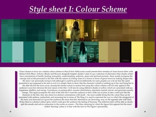 Style sheet I: Colour Scheme
I have chosen to focus on a similar colour scheme to that of how Hollywood would present their remakes of Asian horror films with
distinct Dark Blues ,Yellows, Blacks and Browns alongside brighter shades. I plan to use a selection of alternative blue shades which
have connotations of health, healing, tranquility, understanding, authority, peace and spiritual pursuits- these mostly juxtapose the
concept and world presented in the film with the nature of it being closer to a horror in terms of genre however looking deeper into
the story I am personally trying to tell (although it could be perceived differently for some people) you will see that the spirit
presented is not supposed to be seen as evil, it is simply there to show that the character’s death is catching up to her and bring her to
the after life but she turns away causing the sinister nature to surface but using this colour scheme will not only appeal to the
audience’s eyes but reference the true nature of the film. I will also be using different shades of yellow which are associated with joy,
happiness, intellect, and energy. It produces a warming effect, arouses cheerfulness, stimulates mental activity and generates muscle
energy. This again juxtaposes the style of the film but I want the audience to feel a little out of place as they watch just like the
character in the film, they also share two distinct connotations with death – the most notable being that the colour blue can be
associated with sadness, melancholy and mourning but in terms of The Ring it is used to represent the way in which the antagonist of
the story was drowned so it gives the audience the sense that they themselves are drowning, now on the opposite side with Dark
Water there is a distinct yellow glow which could give the audience the feeling of burning. This different style will be able to clearly
split the moods and acts in connection to the events on screen – The blue colouring for when the figure first appears but the more
violent ‘burning’ colour is in line with the turn in The Figure’s personality.
 