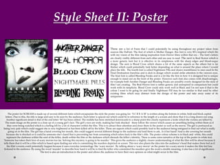 Style Sheet II: Poster
The poster for SCREAM is made up of several different fonts which encapsulate the style the poster was going for. ‘S C R E A M’ is written along the bottom in white, bold and block capital
letters. Due to this, the title is large and easy to be seen by the audience. Each letter is spaced out which could be in reference to the length of a scream and show that it is a long drawn out song.
Another significant detail is that of the end letter ‘M’ has been edited. The middle has been stretched downwards to a sharp point this clearly represents a knife which the victims are killed by.
The main image on the poster is a close up of a young girl’s face. The girl’s eyes are wide, making her look shocked - these follow the viewer which causes an unsettling feeling within them as if
they were being watched which is a feeling felt by a lot of characters within the film. This is to attract their attention and draw them to the poster as well as the movie. The girl is portrayed as
being very pale which could suggest she is very frightened or has been killed off by the killer. These are aspects which could possibly lead to the audience being intrigued to find out what is really
going on in the film. The girl has a hand covering her mouth, this could suggest several different things to the audience and lead them to ask.. Is it her hand? And is she covering her mouth
because she is shocked or it could be someone else’s hand that is preventing her from screaming which refers back to the film’s title. The poster colour scheme is in black and white, this could
represent the darkness within the soul of the killer, death within the film or the darkness which shrouds the killer’s identity. There is some extra narrative at the top of the poster in white text.
‘Someone has taken their love of scary movies too far. Solving this mystery is going to be murder.’ This gives the audience a slightly clearer understanding of what the film will be about because it
tells them that it will be a film which is based upon finding out who is committing the murders depicted on screen. This text also plants the idea into the audience’s head that makes them feel as if
the film’s events could potentially happen because it uses everyday terminology like ‘scary movies’. By talking about a ‘scary movie’ on the poster for a scary movie it makes the film feel less
fictional to the audience. By using the word ‘murder’ to describe how hard it will be to find the killer who committed the murders give the word a double meaning, it also has a lot of significance.
The text is also an introduction to the poster and allows the audience to have their own opinion on what might occur in the film.
These are a list of Fonts that I could potentially be using throughout my project taken from
sources like DaFont. The first of which is Mother Danger, this font is very 80’s inspired which fits
with my vision of the film taking inspiration from Horror films within that era – The font’s letters
are clearly visibly different from each other and are easy to read. The next is Real Horror which is
a more generic font but it is effective in its simpleness with the sharp edges and blood-esque
design. The next is Blood Crow which shares a lot of the same aspects as the others but is far
thicker which could potentially look better depending on what is around the place where I would
place the title. The fourth font is called Nightmare Pills and shares resemblance to ones used In the
Final Destination franchise and is slick in design which would strike attention in the viewers eyes.
The final font is called Bleeding Freaks and is a lot like the first in how it is designed but is unique
enough to stand out on the front of the poster. However each font also comes with disadvantages,
for example both Another Danger and Bleeding Freaks are possibly overly designed for the style of
film I am creating. The Real Horror font is rather generic and uninspired in comparison but could
work with its simplicity. Blood Crow could only work well in Black and I’m not sure if that is the
colour I want to be going for and finally Nightmare Pill may be too similar to that used by other
existing films which may distract from the design of the poster and take away some of its
uniqueness .
 