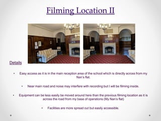 Filming Location II
Details
• Easy access as it is in the main reception area of the school which is directly across from my
Nan’s flat.
• Near main road and noise may interfere with recording but I will be filming inside.
• Equipment can be less easily be moved around here than the previous filming location as it is
across the road from my base of operations (My Nan’s flat)
• Facilities are more spread out but easily accessible.
 