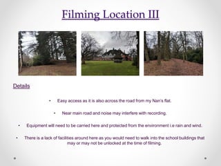 Filming Location III
Details
• Easy access as it is also across the road from my Nan’s flat.
• Near main road and noise may interfere with recording.
• Equipment will need to be carried here and protected from the environment i.e rain and wind.
• There is a lack of facilities around here as you would need to walk into the school buildings that
may or may not be unlocked at the time of filming.
 
