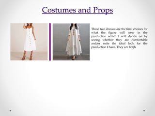 Costumes and Props
These two dresses are the final choices for
what the figure will wear in the
production which I will decide on by
seeing whether they are comfortable
and/or suite the ideal look for the
production I have. They are botjh
 