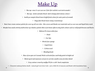 Make Up
• Ben nye -nose & scar wax nw-2 fair (for realistic scar/cuts/wounds )
• Ben nye - fresh scab fake blood- dark (clumpy dark intense colour )
• Smith ya vampire blood (more bright/fresh colour for outer parts of wound)
• Stage fake blood-(more runny /consistency)
• Basic base cream contour palette for cover up all over skin - this covers and blends over materials such as scar wax and liquid latex mesh
• Morphe boss mode artistry multicolour eye shadow palette (this is for bruise effects using dark colours such as red/purple/browns and blacks
• Mehron FX clown white face
• Paint
• Cue tips
• Brissle face sponge
• Liquid latex
• Cotton wool
• Blending brush
• Base of an open cut /wound; Water activated face and body paint in bright red
• Metal spool and manicure scissors to cut into smaller areas for finer detail
• Grey contour cream by smiffys FX for a cold / dead complexion
• Character makeup before death - natural girl next door look - just a little bit of mascara and blush with foundation base.
 