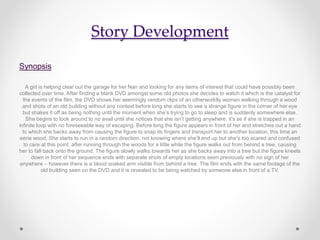 Story Development
Synopsis
A girl is helping clear out the garage for her Nan and looking for any items of interest that could have possibly been
collected over time. After finding a blank DVD amongst some old photos she decides to watch it which is the catalyst for
the events of the film, the DVD shows her seemingly random clips of an otherworldly woman walking through a wood
and shots of an old building without any context before long she starts to see a strange figure in the corner of her eye
but shakes it off as being nothing until the moment when she’s trying to go to sleep and is suddenly somewhere else.
She begins to look around to no avail until she notices that she isn’t getting anywhere, it’s as if she is trapped in an
infinite loop with no foreseeable way of escaping. Before long the figure appears in front of her and stretches out a hand
to which she backs away from causing the figure to snap its fingers and transport her to another location, this time an
eerie wood. She starts to run in a random direction, not knowing where she’ll end up but she’s too scared and confused
to care at this point. after running through the woods for a little while the figure walks out from behind a tree, causing
her to fall back onto the ground. The figure slowly walks towards her as she backs away into a tree but the figure kneels
down in front of her sequence ends with separate shots of empty locations seen previously with no sign of her
anywhere – however there is a blood soaked arm visible from behind a tree. The film ends with the same footage of the
old building seen on the DVD and it is revealed to be being watched by someone else in front of a TV.
 