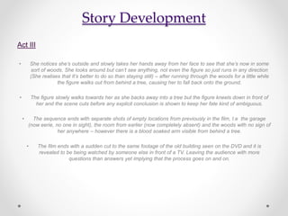 Story Development
Act III
• She notices she’s outside and slowly takes her hands away from her face to see that she’s now in some
sort of woods. She looks around but can’t see anything, not even the figure so just runs in any direction
(She realises that It’s better to do so than staying still) – after running through the woods for a little while
the figure walks out from behind a tree, causing her to fall back onto the ground.
• The figure slowly walks towards her as she backs away into a tree but the figure kneels down in front of
her and the scene cuts before any explicit conclusion is shown to keep her fate kind of ambiguous.
• The sequence ends with separate shots of empty locations from previously in the film, I.e the garage
(now eerie, no one in sight), the room from earlier (now completely absent) and the woods with no sign of
her anywhere – however there is a blood soaked arm visible from behind a tree.
• The film ends with a sudden cut to the same footage of the old building seen on the DVD and it is
revealed to be being watched by someone else in front of a TV. Leaving the audience with more
questions than answers yet implying that the process goes on and on.
 