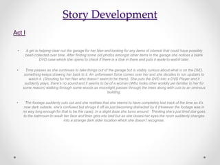 Story Development
Act I
• A girl is helping clear out the garage for her Nan and looking for any items of interest that could have possibly
been collected over time. After finding some old photos amongst other items in the garage she notices a blank
DVD case which she opens to check if there is a disk in there and puts it aside to watch later.
• Time passes as she continues to take things out of the garage but is visibly curious about what is on the DVD,
something keeps drawing her back to it. An unforeseen force comes over her and she decides to run upstairs to
watch it. (Shouting for her Nan who doesn’t seem to be there). She puts the DVD into a DVD Player and it
suddenly plays, there’s no sound and it seems to be of a woman (Who looks other worldly yet familiar to her for
some reason) walking through some woods as moonlight passes through the trees along with cuts to an ominous
building.
• The footage suddenly cuts out and she realises that she seems to have completely lost track of the time as it’s
now dark outside, she’s confused but shrugs it off as just becoming distracted by it (However the footage was in
no way long enough for that to be the case). In a slight daze she turns around. Thinking she’s just tired she goes
to the bathroom to wash her face and then gets into bed but as she closes her eyes the room suddenly changes
into a strange dark older location which she doesn’t recognise.
 