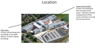 Location
Green screen studio.
In here I am wanting to
film my news anchor
scene. I will have someone
reading Infront of the
screen and then I can mak
the set around him.
Class room
In here I will be doing all of
my editing. It has apple
iMacs in it which is good
for editing
 