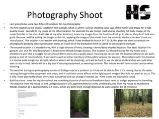 Photography Shoot
• I am going to be using two different locations for my photography.
• The first location is the studio, located in York College, which is where I will be shooting close-ups of the model and props, for a high
quality image I can add to my image at the other location, for example the axe (prop). I will also be shooting full body images of my
model (similar to the shots I will take at my other location), incase my images from the location don’t go to plan or they don’t look very
good. Because I will be editing the imagery a fair bit, applying the image of the model from the studio to the location won’t look too
‘out of place’. This location is accessible with booking, which I have booked for March 14th 2019, this gives me time to conduct the
photography properly before production starts, so I have all of my production time to spend on creating the products.
• The second location is a wooded area, with a large amount of trees, creating a dense/deep wooded location. The exact location I’m
going to use, that fits this description, is Knavesmire Woods (images below). This location is a short distance for my model and I,
therefore it won’t be a struggle for us to travel there and is also a public place, meaning we can access the location whenever we want,
giving us a lot of time to shoot, if we need to wait for other members of the public to leave the area etc. The problem with this location
is it can be quite dangerous at night (which is when I will be shooting), as it will be hard to see the sticks and branches we could strip
over, or slip in mud, which will be a big deal if carrying equipment, or wearing costume. This means we will have to take caution when
shooting.
• The weather during my photography outside of College may be a problem, as I may not be able to film if it’s raining, due to the water
causing damage to the equipment and props, and it could also cause effects to the lighting and imagery that I do not want to occur. This
is why I have planned to shoot over a two day period and can change if needed (as I have stated the location is close).
• Both locations I need for my photoshoot are in walking distance of my house therefore I don’t need to budget expenses for travelling.
The distance from my house to York College (location 1) is approximately 0.6 miles and the distance from my house to Knavesmire
Woods (location 2) is approximately 0.4 miles, which are both short enough distances to walk (approx. 10-15 minutes).
 