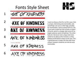 Fonts Style Sheet
1
2
3
4
5
6
I want to choose a font for my film cover, that
is unique, interesting and memorable, and
something I can use as a film logo, possibly
for merchandise. Some of these fonts (1, 2 &
3) are quite simple but still include an aspect
of horror, which is a design style some of my
target audience wants (simplicity). The other
fonts (4, 5 & 6) are more unique and more
suited to my ideas at the moment, as they
looked carved (which relates to the axe). This
is good because it makes the title look more
unique, however simplicity can also be very
memorable.
 