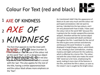 Colour For Text (red and black)
AXE OF KINDNESS
AXE OF
KINDNESS
AXE OF
KINDNESS
1
2
3
The font that appeals to me the most with
these colours is Who Asks Satan (number 2).
This is because I like the use of the colour red
on the word “Axe”, as it’s a dangerous object
with dangerous connotations, which red also
represents and it looks like the word is carved
with the ‘axe’. This also applies for the rest of
the title, having a similar appearance/style
and the colour black allows more emphasis on
the “Axe”.
As I mentioned I didn’t like the appearance of
black on its own very much and the colour red
portrayed connotations I did not want to
portray, I decided mix the two colours, and I
am very pleased with how it looks. I have used
the colour red on the word ‘AXE’ because this
is going to be the murder weapon/the enemies
weapon, therefore will be the scariest object
and will be associated with death and blood
throughout the film. I used black for the rest of
the title to give some contrast and diversity
and because the word ‘kindness’ is usually
displayed in bright/happy colours, which black
is not, showing a clear contradiction, creating
mystery and slight confusion for the audience,
which is effective for a horror film. The colour
red with the colour black also makes the word
‘AXE’ stand out a lot more, emphasising the
word, making it more clear of the features in
the film, and what the film is about, as soon as
the viewer’s eye is caught by the bright colour.
 